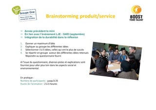 Brainstorming produit/service
 Année précédent la mini
 En lien avec l’événement LJE : G4ID (septembre)
 Intégration de la durabilité dans la réflexion
1. Donner un maximum d’idée
2. Expliquer au groupe les différentes idées
3. Sélectionner 3 à 5 idées, celles qui ont le plus de succès
4. Se répartir en groupe autour des différentes idées retenues
Répondre au questionnaire fourni
A l’issue du questionnaire, diverses pistes et explications sont
fournies pour aller plus loin dans les aspects social et
environnemental.
En pratique :
Nombre de participants : jusqu’à 25
Durée de l’animation : 2 à 3 heures
 