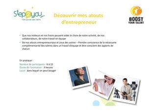 • Que nos moteurs et nos freins peuvent aider le choix de notre activité, de nos
collaborateurs, de notre travail en équipe
• De nos atouts entrepreneuriaux et ceux des autres – Prendre conscience de la nécessaire
complémentarité des talents dans un travail d'équipe et être conscient des apports de
chacun
En pratique :
Nombre de participants : 6 à 15
Durée de l’animation : 3 heures
Local : dans lequel on peut bouger
Découvrir mes atouts
d’entrepreneur
 