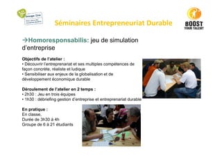 Séminaires Entrepreneuriat Durable
Homoresponsabilis: jeu de simulation
d’entreprise
Objectifs de l’atelier :
• Découvrir l’entreprenariat et ses multiples compétences de
façon concrète, réaliste et ludique
• Sensibiliser aux enjeux de la globalisation et de
développement économique durable
Déroulement de l’atelier en 2 temps :
• 2h30 : Jeu en trois équipes
• 1h30 : débriefing gestion d’entreprise et entreprenariat durable
En pratique :
En classe,
Durée de 3h30 à 4h
Groupe de 6 à 21 étudiants
 