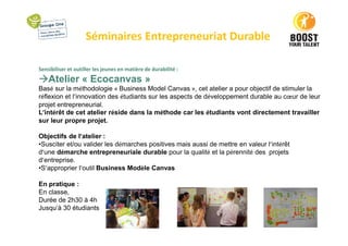 Séminaires Entrepreneuriat Durable
Sensibiliser et outiller les jeunes en matière de durabilité :
Atelier « Ecocanvas »
Basé sur la méthodologie « Business Model Canvas », cet atelier a pour objectif de stimuler la
réflexion et l’innovation des étudiants sur les aspects de développement durable au cœur de leur
projet entrepreneurial.
L’intérêt de cet atelier réside dans la méthode car les étudiants vont directement travailler
sur leur propre projet.
Objectifs de l’atelier :
•Susciter et/ou valider les démarches positives mais aussi de mettre en valeur l’intérêt
d’une démarche entrepreneuriale durable pour la qualité et la pérennité des projets
d’entreprise.
•S’approprier l’outil Business Modèle Canvas
En pratique :
En classe,
Durée de 2h30 à 4h
Jusqu’à 30 étudiants
 