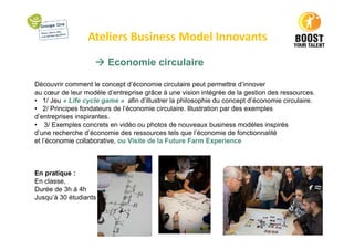 Ateliers Business Model Innovants
Economie circulaire
Découvrir comment le concept d’économie circulaire peut permettre d’innover
au cœur de leur modèle d’entreprise grâce à une vision intégrée de la gestion des ressources.
• 1/ Jeu « Life cycle game » afin d’illustrer la philosophie du concept d’économie circulaire.
• 2/ Principes fondateurs de l’économie circulaire. Illustration par des exemples
d’entreprises inspirantes.
• 3/ Exemples concrets en vidéo ou photos de nouveaux business modèles inspirés
d’une recherche d’économie des ressources tels que l’économie de fonctionnalité
et l’économie collaborative, ou Visite de la Future Farm Experience
En pratique :
En classe,
Durée de 3h à 4h
Jusqu’à 30 étudiants
 