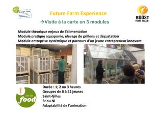 Future Farm Experience
Visite à la carte en 3 modules
Module théorique enjeux de l’alimentation
Module pratique aquaponie, élevage de grillons et dégustation
Module entreprise systémique et parcours d'un jeune entrepreneur innovant
Durée : 1; 2 ou 3 heures
Groupes de 8 à 32 jeunes
Saint-Gilles
Fr ou Nl
Adaptabilité de l'animation
 