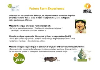 Future Farm Experience
Little Food est une coopérative d'élevage, de préparation et de promotion du grillon
en tant qu'aliment. Dans le cadre de notre volet promotion, nous partageons
notre passion nous différente
Module théorique enjeux de l’alimentation (1h)
- Qu'est ce qu'implique manger ? Quelle est la situation en Belgique ?
Quel impact sur la nature ou sur les hommes ?
Module pratique aquaponie, élevage de grillons et dégustation (1h20)
- Visite de la serre d'aquaponie – Visite de notre élevage de grillons explications sur la
tendance « insectes » - dégustation de grillons
Module entreprise systémique et parcours d'un jeune entrepreneur innovant (40min)
- Comment notre entreprise fait-elle pour être innovante tant au niveau de ses activités,
De ses produits, que de sa conception. Comment monter ce genre de projet.
 