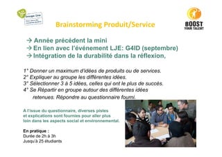 Brainstorming Produit/Service
Année précédent la mini
En lien avec l’événement LJE: G4ID (septembre)
Intégration de la durabilité dans la réflexion,
1° Donner un maximum d’idées de produits ou de services.
2° Expliquer au groupe les différentes idées.
3° Sélectionner 3 à 5 idées, celles qui ont le plus de succès.
4° Se Répartir en groupe autour des différentes idées
retenues. Répondre au questionnaire fourni.
A l’issue du questionnaire, diverses pistes
et explications sont fournies pour aller plus
loin dans les aspects social et environnemental.
En pratique :
Durée de 2h à 3h
Jusqu’à 25 étudiants
 