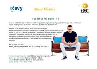 Show’ Férence
« Je lance ma boîte ! » :
Je Lance Ma Boite, la showférence ! » est un spectacle un peu show, un peu conférence qui vise à promouvoir
l’esprit d’entreprendre de manière innovante, divertissante & intéressante.
Pendant 1h15, Davy Courteaux, jeune instituteur bruxellois
devenu entrepreneur, racontera avec humour, vérité & passion les péripéties qu’il a
vécues du jour où il a décidé de se lancer à celui de son passage devant le notaire.
Sans tabou, il reviendra donc sur ses réussites & surtout ses échecs tout en
partageant également des conseils, bons plans & témoignages de
personnalités audacieuses qu’il a rencontrées tout an long de son
parcours.
Son message est clair :
« Oui, l’entrepreneuriat est accessible à tous ! ».
Nombre de participants : max 300 (jeunes et enseignants)
Durée de l’animation : 1h15 spectacle + débat
Local : Théâtre Molière (Porte de Namur, Ixelles)
Dates: 21/12 - 7/03 - 8/03 - 9/03
 