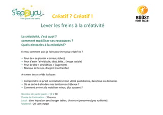 Créatif ? Créatif !
Lever les freins à la créativité
La créativité, c’est quoi ?
comment mobiliser ses ressources ?
Quels obstacles à la créativité?
Et moi, comment puis-je faire pour être plus créatif-ve ?
• Peur de « se planter » (erreur, échec)
• Peur d’avoir l’air ridicule, idiot, bête… (image sociale)
• Peur de dire « des bêtises » (jugement)
• Manque de temps, d’argent (contraintes)
A travers des activités ludiques
• Comprendre ce qu’est la créativité et son utilité quotidienne, dans tous les domaines
• Où se cache-t-elle dans nos territoires cérébraux ?
• Comment arriver à la mobiliser mieux, plus souvent ?
Nombre de participants : 10 à 50
Durée de l’animation : 3 heures
Local : dans lequel on peut bouger tables, chaises et personnes (pas auditoire)
Matériel : On s’en charge
 