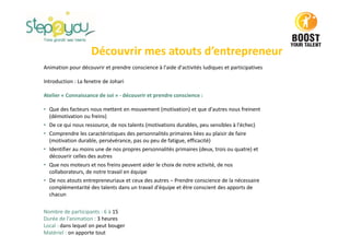 Découvrir mes atouts d’entrepreneur
Animation pour découvrir et prendre conscience à l'aide d'activités ludiques et participatives
Introduction : La fenetre de Johari
Atelier « Connaissance de soi » - découvrir et prendre conscience :
• Que des facteurs nous mettent en mouvement (motivation) et que d'autres nous freinent
(démotivation ou freins)
• De ce qui nous ressource, de nos talents (motivations durables, peu sensibles à l'échec)
• Comprendre les caractéristiques des personnalités primaires liées au plaisir de faire
(motivation durable, persévérance, pas ou peu de fatigue, efficacité)
• Identifier au moins une de nos propres personnalités primaires (deux, trois ou quatre) et
découvrir celles des autres
• Que nos moteurs et nos freins peuvent aider le choix de notre activité, de nos
collaborateurs, de notre travail en équipe
• De nos atouts entrepreneuriaux et ceux des autres – Prendre conscience de la nécessaire
complémentarité des talents dans un travail d'équipe et être conscient des apports de
chacun
Nombre de participants : 6 à 15
Durée de l’animation : 3 heures
Local : dans lequel on peut bouger
Matériel : on apporte tout
 
