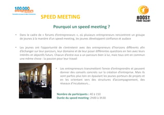 SPEED MEETING
Pourquoi un speed meeting ?
• Dans le cadre de « forums d’entrepreneurs », où plusieurs entrepreneurs rencontrent un groupe
de jeunes à la manière d’un speed-meeting, les jeunes développent confiance et audace
• Les jeunes ont l’opportunité de s’entretenir avec des entrepreneurs d’horizons différents afin
d’échanger sur leur parcours, leur domaine et de leur poser différentes questions en lien avec leurs
intérêts et objectifs futurs. Chacun d’entre eux a un parcours bien à lui, mais tous ont en commun
une même chose : la passion pour leur travail
Nombre de participants : 40 à 150
Durée du speed meeting: 2h00 à 3h30
• Les entrepreneurs transmettent l’envie d’entreprendre et peuvent
donner des conseils concrets sur la création d’entreprise. Mais ils
vont parfois plus loin en épaulant les jeunes porteurs de projets et
en les orientant vers des structures d’accompagnement, des
réseaux d’incubateurs…
 