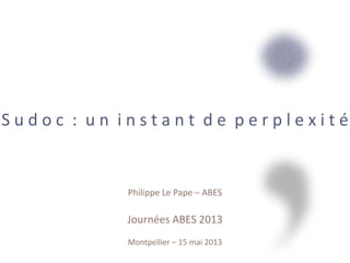 S u d o c : u n i n s t a n t d e p e r p l e x i t é
Philippe Le Pape – ABES
Journées ABES 2013
Montpellier – 15 mai 2013
 