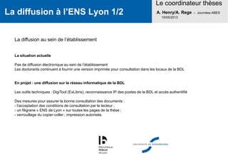 La diffusion à l’ENS Lyon 1/2
Le coordinateur thèses
A. Henry/A. Rege – Journées ABES
15/05/2013
La diffusion au sein de l’établissement
La situation actuelle
Pas de diffusion électronique au sein de l’établissement
Les doctorants continuent à fournir une version imprimée pour consultation dans les locaux de la BDL
En projet : une diffusion sur le réseau informatique de la BDL
Les outils techniques : DigiTool (ExLibris), reconnaissance IP des postes de la BDL et accès authentifié
Des mesures pour assurer la bonne consultation des documents :
- l’acceptation des conditions de consultation par le lecteur ;
- un filigrane « ENS de Lyon » sur toutes les pages de la thèse ;
- verrouillage du copier-coller ; impression autorisée.
 