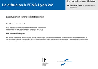 La diffusion à l’ENS Lyon 2/2
Le coordinateur thèses
A. Henry/A. Rege – Journées ABES
15/05/2013
La diffusion en dehors de l’établissement
La diffusion sur Internet
60% des doctorants choisissent la diffusion sur Internet
Plateforme de diffusion : Thèses En Ligne (CCSD)
Prêt entre bibliothèques
En projet : demander au doctorant, en cas de choix de la diffusion restreinte, l’autorisation d’imprimer sa thèse et
de l’adresser dans le cadre du PEB pour une consultation sur place dans l’enceinte de l’établissement demandeur
 