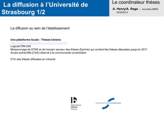 La diffusion à l’Université de
Strasbourg 1/2
Le coordinateur thèses
A. Henry/A. Rege – Journées ABES
15/05/2013
La diffusion au sein de l’établissement
Une plateforme locale : Thèses-Unistra
http://theses.unistra.fr/ori-oai-search/index.html
Logiciel ORI-OAI
Moissonnage de STAR et de l’ancien serveur des thèses (Eprints) qui contient les thèses déposées jusqu’en 2011
Accès authentifié (CAS) réservé à la communauté universitaire
51% des thèses diffusées en Intranet
 