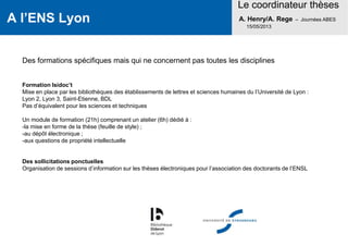 A l’ENS Lyon
Le coordinateur thèses
A. Henry/A. Rege – Journées ABES
15/05/2013
Des formations spécifiques mais qui ne concernent pas toutes les disciplines
Formation Isidoc’t
Mise en place par les bibliothèques des établissements de lettres et sciences humaines du l’Université de Lyon :
Lyon 2, Lyon 3, Saint-Etienne, BDL
Pas d’équivalent pour les sciences et techniques
Un module de formation (21h) comprenant un atelier (6h) dédié à :
-la mise en forme de la thèse (feuille de style) ;
-au dépôt électronique ;
-aux questions de propriété intellectuelle
Des sollicitations ponctuelles
Organisation de sessions d’information sur les thèses électroniques pour l’association des doctorants de l’ENSL
 