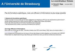 A l’Université de Strasbourg
Le coordinateur thèses
A. Henry/A. Rege – Journées ABES
15/05/2013
Pas de formations spécifiques, mais une diffusion d’informations la plus large possible
L’absence de formations spécifiques
Echec du projet d’une journée de formation obligatoire et intégrée au PIF pour les doctorants à partir de la 2e
année (projet proposé par le SCD et par la DIRE au Collège des Ecoles doctorales)
Echec des demi-journées de formation facultative (pas d’inscrits)
les doctorants sont invités à suivre les formations de l’URFIST
Une large diffusion d’informations
Des outils sur le site web du SCD : tutoriels (création des PDF de la thèse), FAQ, liens et contacts utiles (scd-
theses@unistra.fr), etc.
Les consignes de l’Université pour la mise en forme des thèses ont été intégrées aux formations de l’URFIST
Présentation du dépôt électronique des thèses par le SCD lors de la journée de rentrée des doctorants
 