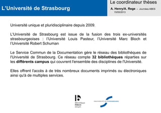 L’Université de Strasbourg
Le coordinateur thèses
A. Henry/A. Rege – Journées ABES
15/05/2013
Université unique et pluridisciplinaire depuis 2009.
L'Université de Strasbourg est issue de la fusion des trois ex-universités
strasbourgeoises : l’Université Louis Pasteur, l’Université Marc Bloch et
l’Université Robert Schuman
Le Service Commun de la Documentation gère le réseau des bibliothèques de
l'Université de Strasbourg. Ce réseau compte 32 bibliothèques réparties sur
les différents campus qui couvrent l'ensemble des disciplines de l'Université.
Elles offrent l'accès à de très nombreux documents imprimés ou électroniques
ainsi qu'à de multiples services.
 