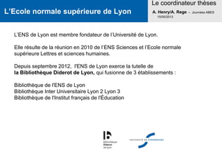 L’Ecole normale supérieure de Lyon
Le coordinateur thèses
A. Henry/A. Rege – Journées ABES
15/05/2013
L’ENS de Lyon est membre fondateur de l’Université de Lyon.
Elle résulte de la réunion en 2010 de l’ENS Sciences et l’Ecole normale
supérieure Lettres et sciences humaines.
Depuis septembre 2012, l'ENS de Lyon exerce la tutelle de
la Bibliothèque Diderot de Lyon, qui fusionne de 3 établissements :
Bibliothèque de l'ENS de Lyon
Bibliothèque Inter Universitaire Lyon 2 Lyon 3
Bibliothèque de l'Institut français de l'Éducation
 