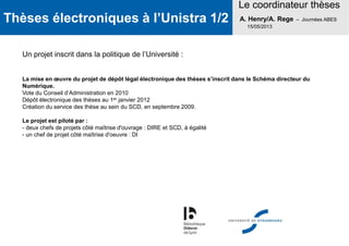 Thèses électroniques à l’Unistra 1/2
Le coordinateur thèses
A. Henry/A. Rege – Journées ABES
15/05/2013
Un projet inscrit dans la politique de l’Université :
La mise en œuvre du projet de dépôt légal électronique des thèses s’inscrit dans le Schéma directeur du
Numérique.
Vote du Conseil d’Administration en 2010
Dépôt électronique des thèses au 1er janvier 2012
Création du service des thèse au sein du SCD, en septembre 2009.
Le projet est piloté par :
- deux chefs de projets côté maîtrise d'ouvrage : DIRE et SCD, à égalité
- un chef de projet côté maîtrise d'oeuvre : DI
 