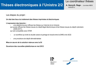 Thèses électroniques à l’Unistra 2/2
Le coordinateur thèses
A. Henry/A. Rege – Journées ABES
15/05/2013
Les étapes du projet :
Un état des lieux du traitement des thèses imprimées et électroniques
L’expression des besoins :
- une plateforme pour diffuser les thèses sur Internet et en Intranet,
qui puisse diffuser les thèses issues du dépôt légal électronique et les thèses issues du dépôt volontaire
(2006-2011),
qui soit compatible avec STAR
- un workflow qui évite la double saisie et partage le travail entre la DIRE et le SCD
- une procédure de dépôt dématérialisée
Mise en œuvre de la solution retenue avec la DI
Ouverture des nouvelles plateformes en mai 2012
 