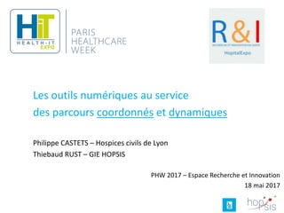 Les outils numériques au service
des parcours coordonnés et dynamiques
Philippe CASTETS – Hospices civils de Lyon
Thiebaud RUST – GIE HOPSIS
PHW 2017 – Espace Recherche et Innovation
18 mai 2017
 