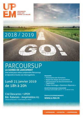 PARCOURSUPLA SOIRÉE DE LANCEMENT
Une soirée pour mieux comprendre Parcoursup
et répondre à toutes vos interrogations.
Lundi 21 janvier 2019
de 18h à 20h
PROGRAMME
•	 Présentation des formations
•	 Rappel des étapes de la procédure
•	 Démonstration du fonctionnement de
l’application
•	 Temps d’échanges « Questions-Réponses »
INSCRIPTION INDIVIDUELLE OBLIGATOIRE
veronique.mairesse@u-pem.fr • T : 01 60 95 75 94
Cité Descartes • UPEM
Bât. Rabelais - Amphitéâtre A1
5 Boulevard Descartes • 77420 Champs-sur-Marne
POUR PLUS DE RENSEIGNEMENTS
WWW.U-PEM.FR
©COLOURES-PIC|FOTOLIA
2018 / 2019
 