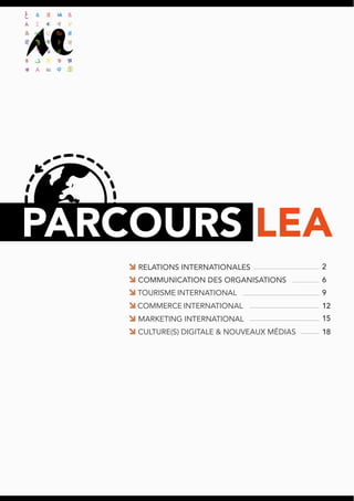 PARCOURS LEA
MARKETING INTERNATIONAL
COMMERCE INTERNATIONAL
TOURISME INTERNATIONAL
COMMUNICATION DES ORGANISATIONS
RELATIONS INTERNATIONALES
CULTURE(S) DIGITALE & NOUVEAUX MÉDIAS
2
6
9
12
15
18
 