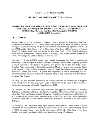 G.R. No. L-33152 January 30, 1982
LUIS PARCO and VIRGINIA BAUTISTA, Petitioners,
vs.
HONORABLE COURT OF APPEALS, HON. UNION C. KAYANAN, Judge, COURT OF
FIRST INSTANCE OF QUEZON (BRANCH IV), CALAUAG, and FRANCISCO
RODRIGUEZ, JR., Legal Guardian of the Incompetent SOLEDAD
RODRIGUEZ, Respondents.
DE CASTRO, J.:chanr obl es vi r t ual l aw l i br ar y
By this petition for review on certiorari, petitioners seek to set aside the Resolution of the Court
of Appeals dated January 20, 1971 1which revived and declared in full force and effect its decision
on August 20, 1970 2 dismissing the petition for certiorari with preliminary injunction in CA-G.R.
No. 43732, entitled "Luis Parco, et al. vs. Hon. Judge of the Court of First Instance of Quezon,
Branch IV, Calauag, et al., " and pray that the decision dated April 15, 1969 3 and all subsequent
orders 4 issued by respondent Judge of Branch IV-Calauag, Court of First Instance of Quezon in
Special Proceedings No. 2641 be declared as null and void.chanr obl esvi r t ual awl i br ar y chanr obl es vi r t ual l aw l i br ar y
This case, G. R. No. L-33152, started from Special Proceedings No. 2641. a guardianship
proceedings for the incompetent Soledad Rodriguez of Sriaya, Quezon, which originally pertained
to Branch 1, Court of First Instance of Quezon, then presided by the late Hon. Judge Vicente
Arguelles, 5later on succeded by Hon. Judge Ameurfina Melencio-Herrera (now Associate Justice
of the Supreme Court). In 1966, respondent Judge of Branch IV-Calauag of the Court of First
Instance of Quezon, Hon. Union C. Kayanan, took cognizance of Special Proceedings No. 2641
when the Secretary of Justice authorized respondent Judge to help unclog the docket of Branch I
at Lucena City, Quezon.chanr obl esvi r t ual awl i br ar ychanr obl es vi r t ual l aw l i br ar y
For clarity, We have hereunder summarized the sequence of events and material dates as it appears
in the records from the time respondent Judge of Branch IV of the Court of First Instance of
Quezon took cognizance of Special Proceedings No. 2641.chanr obl esvi r t ual awl i br ar ychanr obl es vi r t ual l aw l i br ar y
On December 20, 1966, respondent Judge authorized and approved, upon motion of Fransisco
Rodriguez, Jr. (guardian of Soledad Rodriguez), hereinafter referred to as private respondent, the
sale to Luis Parco and Virginia Bautista, hereinafter referred to as the petitioners, of Lot Nos. 3437
(613 sq. meters) and 4389 (4,068 sq. meters) covered by TCT Nos. 16939 and 18035, respectively,
for the sum of P4,400.00 for the support, maintenance and medical treatment of the ward Soledad
Rodriguez.chanr obl esvi r t ual awl i br ar y chanr obl es vi r t ual l aw l i br ar y
On January 6, 1967, respondent Judge again approved and authorized, upon motion of private
respondent, the sale to petitioners of Lot No. 1207 covered by TCT No. 16944 containing an area
of 63,598 sq. meters, more or less, for the same reason. All the sales of the three (3) lots being
absolute, new transfer certificates of title were issued in the name of petitioners.chanr obl esvi r t ual awl i br ar ychanr obl es vi r t ual l aw l i br ar y
 