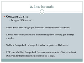 2. Les formats
 Contenu du site
 Images, différences :
- Pour Europa Park, images pas forcément cohérentes avec le contenu
- Europa Park = uniquement des diaporamas (galerie photos), pas d’image
« seule »
- Walibi + Europa Park  image de fond en rapport avec Halloween.
- PDF pour Walibi et Europa Park (ex : menus restaurants, offres exclusives),
Disneyland intègre directement le contenu à la page.
 