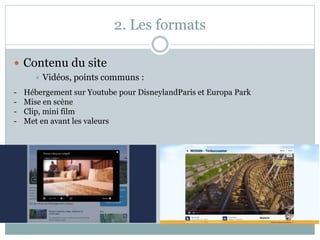 2. Les formats
 Contenu du site
 Vidéos, points communs :
- Hébergement sur Youtube pour DisneylandParis et Europa Park
- Mise en scène
- Clip, mini film
- Met en avant les valeurs
 
