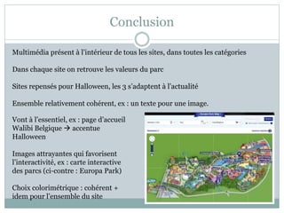 Conclusion
Multimédia présent à l’intérieur de tous les sites, dans toutes les catégories
Dans chaque site on retrouve les valeurs du parc
Sites repensés pour Halloween, les 3 s’adaptent à l’actualité
Ensemble relativement cohérent, ex : un texte pour une image.
Vont à l’essentiel, ex : page d’accueil
Walibi Belgique  accentue
Halloween
Images attrayantes qui favorisent
l’interactivité, ex : carte interactive
des parcs (ci-contre : Europa Park)
Choix colorimétrique : cohérent +
idem pour l’ensemble du site
 