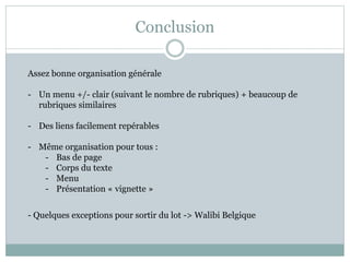 Conclusion
Assez bonne organisation générale
- Un menu +/- clair (suivant le nombre de rubriques) + beaucoup de
rubriques similaires
- Des liens facilement repérables
- Même organisation pour tous :
- Bas de page
- Corps du texte
- Menu
- Présentation « vignette »
- Quelques exceptions pour sortir du lot -> Walibi Belgique
 