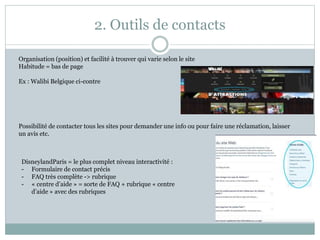 2. Outils de contacts
Organisation (position) et facilité à trouver qui varie selon le site
Habitude = bas de page
Ex : Walibi Belgique ci-contre
Possibilité de contacter tous les sites pour demander une info ou pour faire une réclamation, laisser
un avis etc.
DisneylandParis = le plus complet niveau interactivité :
- Formulaire de contact précis
- FAQ très complète -> rubrique
- « centre d’aide » = sorte de FAQ + rubrique « centre
d’aide » avec des rubriques
 