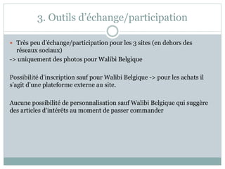 3. Outils d’échange/participation
 Très peu d’échange/participation pour les 3 sites (en dehors des
réseaux sociaux)
-> uniquement des photos pour Walibi Belgique
Possibilité d’inscription sauf pour Walibi Belgique -> pour les achats il
s’agit d’une plateforme externe au site.
Aucune possibilité de personnalisation sauf Walibi Belgique qui suggère
des articles d’intérêts au moment de passer commander
 