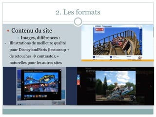 2. Les formats
 Contenu du site
 Images, différences :
- Illustrations de meilleure qualité
pour DisneylandParis (beaucoup +
de retouches  contraste), +
naturelles pour les autres sites
 