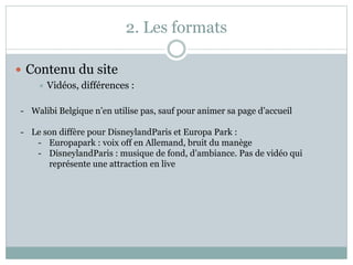 2. Les formats
 Contenu du site
 Vidéos, différences :
- Walibi Belgique n’en utilise pas, sauf pour animer sa page d’accueil
- Le son diffère pour DisneylandParis et Europa Park :
- Europapark : voix off en Allemand, bruit du manège
- DisneylandParis : musique de fond, d’ambiance. Pas de vidéo qui
représente une attraction en live
 