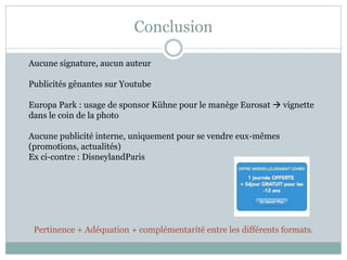 Conclusion
Aucune signature, aucun auteur
Publicités gênantes sur Youtube
Europa Park : usage de sponsor Kühne pour le manège Eurosat  vignette
dans le coin de la photo
Aucune publicité interne, uniquement pour se vendre eux-mêmes
(promotions, actualités)
Ex ci-contre : DisneylandParis
Pertinence + Adéquation + complémentarité entre les différents formats.
 