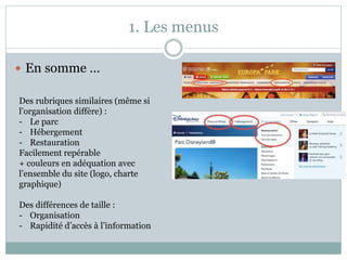 1. Les menus
 En somme …
Des rubriques similaires (même si
l’organisation diffère) :
- Le parc
- Hébergement
- Restauration
Facilement repérable
+ couleurs en adéquation avec
l’ensemble du site (logo, charte
graphique)
Des différences de taille :
- Organisation
- Rapidité d’accès à l’information
 