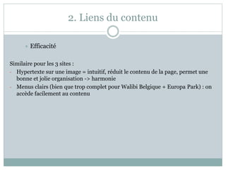 2. Liens du contenu
 Efficacité
Similaire pour les 3 sites :
- Hypertexte sur une image = intuitif, réduit le contenu de la page, permet une
bonne et jolie organisation -> harmonie
- Menus clairs (bien que trop complet pour Walibi Belgique + Europa Park) : on
accède facilement au contenu
 