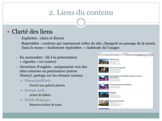 2. Liens du contenu
 Clarté des liens
 Explicites : clairs et directs
 Repérables : couleurs qui reprennent celles du site, changent au passage de la souris.
Dans le menu = facilement repérables -> habitude de l’usager.
 En surnombre : dû à la présentation
« vignette » (ci-contre)
 Ouverture d’onglets : uniquement vers des
sites externes ou partenaires (autres
Disney), partage sur les réseaux sociaux
 DisneylandParis :
• Ouvrir une galerie photos
 Europa park :
• Achat de billets
 Walibi Belgique :
• Réserver ticket de train
 