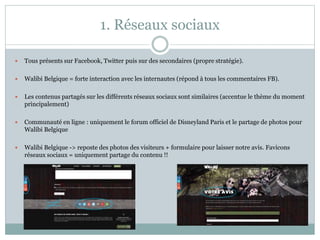 1. Réseaux sociaux
 Tous présents sur Facebook, Twitter puis sur des secondaires (propre stratégie).
 Walibi Belgique = forte interaction avec les internautes (répond à tous les commentaires FB).
 Les contenus partagés sur les différents réseaux sociaux sont similaires (accentue le thème du moment
principalement)
 Communauté en ligne : uniquement le forum officiel de Disneyland Paris et le partage de photos pour
Walibi Belgique
 Walibi Belgique -> reposte des photos des visiteurs + formulaire pour laisser notre avis. Favicons
réseaux sociaux = uniquement partage du contenu !!
 