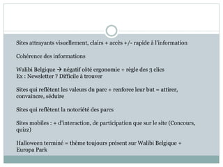 Sites attrayants visuellement, clairs + accès +/- rapide à l’information
Cohérence des informations
Walibi Belgique  négatif côté ergonomie + règle des 3 clics
Ex : Newsletter ? Difficile à trouver
Sites qui reflètent les valeurs du parc + renforce leur but = attirer,
convaincre, séduire
Sites qui reflètent la notoriété des parcs
Sites mobiles : + d’interaction, de participation que sur le site (Concours,
quizz)
Halloween terminé = thème toujours présent sur Walibi Belgique +
Europa Park
 