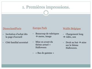 1. Premières impressions.
DisneylandParis
- Incitation d’achat dès
la page d’accueil
- Côté familial accentué
Europa Park
- Beaucoup de rubriques
 menu, image
- Mise en avant du
thème actuel =
Halloween
- « Bas de gamme »
Walibi Belgique
- Chargement long
 vidéo, son
- Droit au but  mise
sur le thème
Halloween.
 