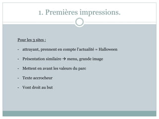 1. Premières impressions.
Pour les 3 sites :
- attrayant, prennent en compte l’actualité = Halloween
- Présentation similaire  menu, grande image
- Mettent en avant les valeurs du parc
- Texte accrocheur
- Vont droit au but
 