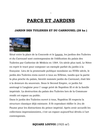 1




                PARCS ET JARDINS
    JARDIN DES TUILERIES ET DU CARROUSEL (28 ha )




Situé entre la place de la Concorde et le Louvre, les jardins des Tuileries
et du Carrousel sont contemporains de l'édification du palais des
Tuileries par Catherine de Médicis en 1564. Un siècle plus tard, Le Nôtre
en reprit le tracé pour composer un exemple parfait du jardin à la
française. Lieu de la promenade publique mondaine au XVIIIe siècle, le
jardin des Tuileries resta ouvert à tous au XIXème, tandis que la partie
la plus proche du palais, bientôt nommée jardin du Carrousel, était liée
à la demeure du souverain. Sous le Second Empire, ce jardin fut
aménagé à l'anglaise pour l' usage privé de Napoléon III et de la famille
impériale. La destruction du palais des Tuileries lors de la Commune
rendit cet espace au public.
Dans le jardin des Tuileries ouvert à tous, Napoléon III respecta la
structure classique déjà existante. Il fit cependant édifier le Jeu de
Paume pour les distractions du prince impérial. Après avoir accueilli les
collections impressionnistes, c'est un espace aujourd'hui dévolu à l'art
contemporain.


                     SQUARE LOUVOI (1925 m2)
 