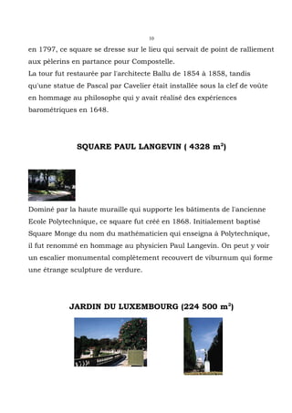 10

en 1797, ce square se dresse sur le lieu qui servait de point de ralliement
aux pèlerins en partance pour Compostelle.
La tour fut restaurée par l'architecte Ballu de 1854 à 1858, tandis
qu'une statue de Pascal par Cavelier était installée sous la clef de voûte
en hommage au philosophe qui y avait réalisé des expériences
barométriques en 1648.




              SQUARE PAUL LANGEVIN ( 4328 m2)




Dominé par la haute muraille qui supporte les bâtiments de l'ancienne
Ecole Polytechnique, ce square fut créé en 1868. Initialement baptisé
Square Monge du nom du mathématicien qui enseigna à Polytechnique,
il fut renommé en hommage au physicien Paul Langevin. On peut y voir
un escalier monumental complètement recouvert de viburnum qui forme
une étrange sculpture de verdure.




            JARDIN DU LUXEMBOURG (224 500 m2)
 