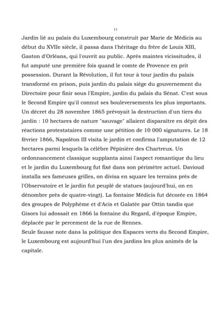 11

Jardin lié au palais du Luxembourg construit par Marie de Médicis au
début du XVIIe siècle, il passa dans l'héritage du frère de Louis XIII,
Gaston d'Orléans, qui l'ouvrit au public. Après maintes vicissitudes, il
fut amputé une première fois quand le comte de Provence en prit
possession. Durant la Révolution, il fut tour à tour jardin du palais
transformé en prison, puis jardin du palais siège du gouvernement du
Directoire pour finir sous l'Empire, jardin du palais du Sénat. C'est sous
le Second Empire qu'il connut ses bouleversements les plus importants.
Un décret du 28 novembre 1865 prévoyait la destruction d'un tiers du
jardin : 10 hectares de nature "sauvage" allaient disparaître en dépit des
réactions protestataires comme une pétition de 10 000 signatures. Le 18
février 1866, Napoléon III visita le jardin et confirma l'amputation de 12
hectares parmi lesquels la célèbre Pépinière des Chartreux. Un
ordonnancement classique supplanta ainsi l'aspect romantique du lieu
et le jardin du Luxembourg fut fixé dans son périmètre actuel. Davioud
installa ses fameuses grilles, on divisa en square les terrains près de
l'Observatoire et le jardin fut peuplé de statues (aujourd'hui, on en
dénombre près de quatre-vingt). La fontaine Médicis fut décorée en 1864
des groupes de Polyphème et d'Acis et Galatée par Ottin tandis que
Gisors lui adossait en 1866 la fontaine du Regard, d'époque Empire,
déplacée par le percement de la rue de Rennes.
Seule fausse note dans la politique des Espaces verts du Second Empire,
le Luxembourg est aujourd'hui l'un des jardins les plus animés de la
capitale.
 
