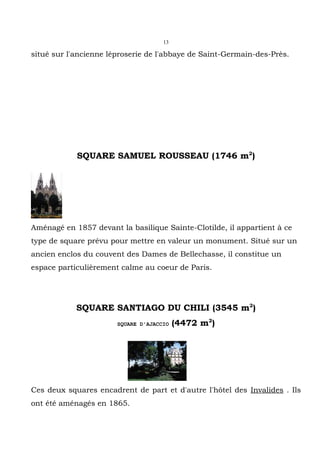 13

situé sur l'ancienne léproserie de l'abbaye de Saint-Germain-des-Près.




            SQUARE SAMUEL ROUSSEAU (1746 m2)




Aménagé en 1857 devant la basilique Sainte-Clotilde, il appartient à ce
type de square prévu pour mettre en valeur un monument. Situé sur un
ancien enclos du couvent des Dames de Bellechasse, il constitue un
espace particulièrement calme au coeur de Paris.




            SQUARE SANTIAGO DU CHILI (3545 m2)
                       SQUARE D'AJACCIO   (4472 m2)




Ces deux squares encadrent de part et d'autre l'hôtel des Invalides . Ils
ont été aménagés en 1865.
 