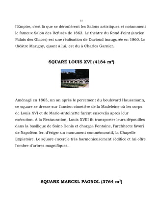 15

l'Empire, c'est là que se déroulèrent les Salons artistiques et notamment
le fameux Salon des Refusés de 1863. Le théâtre du Rond-Point (ancien
Palais des Glaces) est une réalisation de Davioud inaugurée en 1860. Le
théâtre Marigny, quant à lui, est du à Charles Garnier.



                   SQUARE LOUIS XVI (4184 m2)




Aménagé en 1865, un an après le percement du boulevard Haussmann,
ce square se dresse sur l'ancien cimetière de la Madeleine où les corps
de Louis XVI et de Marie-Antoinette furent ensevelis après leur
exécution. A la Restauration, Louis XVIII fit transporter leurs dépouilles
dans la basilique de Saint-Denis et chargea Fontaine, l'architecte favori
de Napoléon Ier, d'ériger un monument commémoratif, la Chapelle
Expiatoire. Le square encercle très harmonieusement l'édifice et lui offre
l'ombre d'arbres magnifiques.




              SQUARE MARCEL PAGNOL (3764 m2)
 