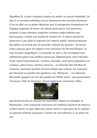 17

Napoléon III, le parc remporta auprès du public un succès immédiat, lié
tant à sa réussite esthétique qu'au lotissement des terrains alentours.
C'est en effet sur la plaine Monceau que la bourgeoisie triomphante de
l'époque impériale fit élever ses hôtels particuliers. Les demeures
jouxtant le parc devaient respecter certaines règles édictées par
Haussmann, comme une bande de verdure de 15 mètres devant la
demeure et une grille la séparant de l'espace public. Davioud dessina
des grilles en accord avec la nouvelle richesse du quartier : de toutes
celles conçues pour les espaces verts parisiens du Second Empire, ce
sont les plus magnifiques. L'ensemble du parc a été recomposé avec
raffinement grâce aux artifices prisés par Alphand pour créer l'illusion
d'une nature harmonieuse : rochers, cascades, petit pont enjambant un
ruisseau, pièce d'eau, sentiers sinueux... La Rotonde dite Pavillon de
Chartres, ancienne barrière d'octroi réalisée par Ledoux, fut restaurée
par Davioud en pavillon des gardiens. Les "fabriques" - ces éléments
décoratifs typiques de l'art des jardins du XVIIIe siècle - qui parsemaient
l'ancienne "folie de Chartres", furent également conservées. Elles




ajoutèrent encore au charme de l'ensemble comme en témoigne la
Naumachie, cette colonnade provenant du tombeau inachevé de Henri II
à Saint-Denis. Le parc Monceau abrite l'arbre le plus gros de la capitale :
un platane d'Orient mesurant 7 mètres de circonférence à un mètre du
sol.
 