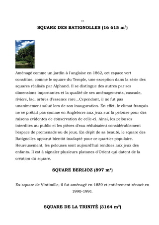 18

            SQUARE DES BATIGNOLLES (16 615 m2)




Aménagé comme un jardin à l'anglaise en 1862, cet espace vert
constitue, comme le square du Temple, une exception dans la série des
squares réalisés par Alphand. Il se distingue des autres par ses
dimensions importantes et la qualité de ses aménagements, cascade,
rivière, lac, arbres d'essence rare...Cependant, il ne fut pas
unanimement salué lors de son inauguration. En effet, le climat français
ne se prêtait pas comme en Angleterre aux jeux sur la pelouse pour des
raisons évidentes de conservation de celle-ci. Ainsi, les pelouses
interdites au public et les pièces d'eau réduisaient considérablement
l'espace de promenade ou de jeux. En dépit de sa beauté, le square des
Batignolles apparut bientôt inadapté pour ce quartier populaire.
Heureusement, les pelouses sont aujourd'hui rendues aux jeux des
enfants. Il est à signaler plusieurs platanes d'Orient qui datent de la
création du square.


                      SQUARE BERLIOZ (897 m2)


Ex-square de Vintimille, il fut aménagé en 1859 et entièrement rénové en
                                1990-1991.



                SQUARE DE LA TRINITÉ (3164 m2)
 