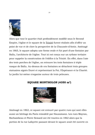 19




Alors que tout le quartier était profondément modifié sous le Second
Empire, l'église et le square de la Trinité furent réalisés afin d'offrir un
point de vue et de clore la perspective de la Chaussée-d'Antin. Aménagé
en 1865, le square adopta une forme ovale et fut paré d'une fontaine par
Ballu, l'architecte de l'église. Tout ici est conçu sur un rythme tertiaire
pour rappeler la consécration de l'édifice à la Trinité. En effet, dans l'axe
des trois porches de l'église, on retrouve les trois fontaines à triple
vasque de Ballu. Au-dessus de ces fontaines se détachent trois groupes
statuaires signés Duret et représentant la Foi, l'Espérance et la Charité.
Le jardin lui-même s'organise autour de trois pelouses.


                  SQUARE MONTHOLON (4350 m2)




Aménagé en 1863, ce square est entouré par quatre rues qui sont elles
aussi un héritage du Paris remodelé par Haussmann. Les rues Mayran,
Rochambeau et Pierre Semard ont été tracées en 1862 alors que la
portion de la rue Lafayette passant devant le square avait été ouverte en
 